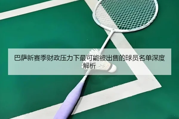 巴萨新赛季财政压力下最可能被出售的球员名单深度解析