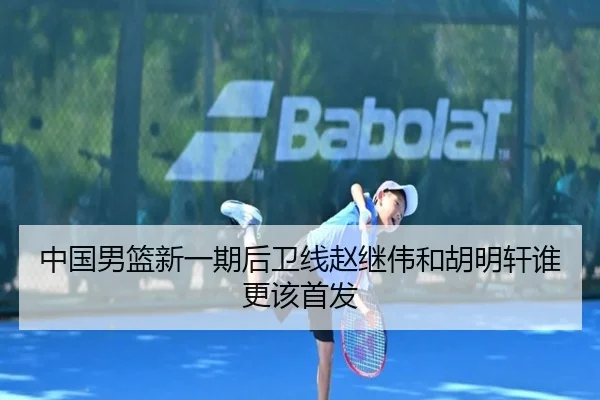 中国男篮新一期后卫线赵继伟和胡明轩谁更该首发