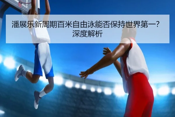 潘展乐新周期百米自由泳能否保持世界第一？深度解析
