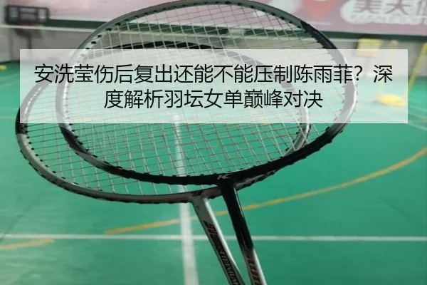 安洗莹伤后复出还能不能压制陈雨菲？深度解析羽坛女单巅峰对决